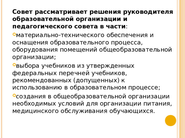 Совет рассматривает решения руководителя образовательной организации и педагогического совета в части : материально-технического обеспечения и оснащения образовательного процесса, оборудования помещений общеобразовательной организации; выбора учебников из утвержденных федеральных перечней учебников, рекомендованных (допущенных) к использованию в образовательном процессе; создания в общеобразовательной организации необходимых условий для организации питания, медицинского обслуживания обучающихся.  