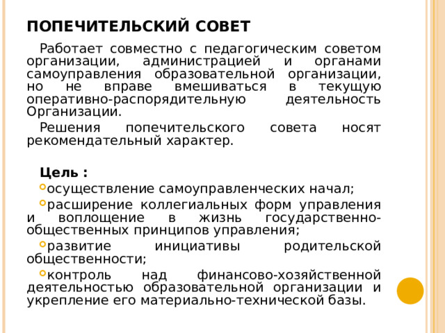 ПОПЕЧИТЕЛЬСКИЙ СОВЕТ   Работает совместно с педагогическим советом организации, администрацией и органами самоуправления образовательной организации, но не вправе вмешиваться в текущую оперативно-распорядительную деятельность Организации. Решения попечительского совета носят рекомендательный характер.  Цель : осуществление самоуправленческих начал; расширение коллегиальных форм управления и воплощение в жизнь государственно-общественных принципов управления; развитие инициативы родительской общественности; контроль над финансово-хозяйственной деятельностью образовательной организации и укрепление его материально-технической базы.  