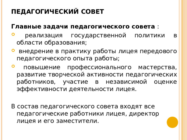 ПЕДАГОГИЧЕСКИЙ СОВЕТ   Главные задачи педагогического совета :  реализация государственной политики в области образования;  внедрение в практику работы лицея передового педагогического опыта работы;  повышение профессионального мастерства, развитие творческой активности педагогических работников, участие в независимой оценке эффективности деятельности лицея.  В состав педагогического совета входят все педагогические работники лицея, директор лицея и его заместители. 