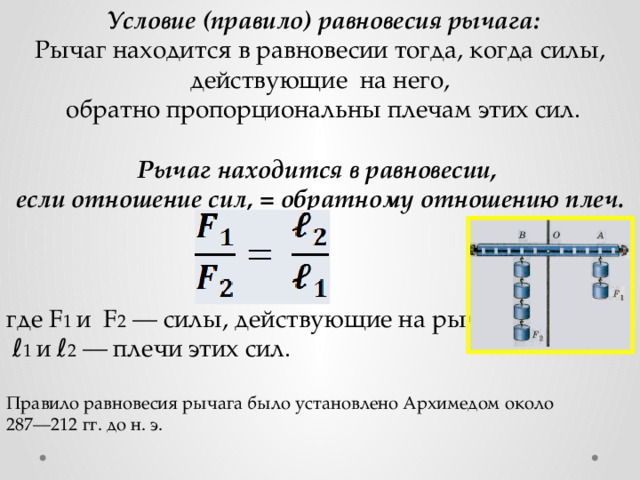  Условие (правило) равновесия рычага: Рычаг находится в равновесии тогда, когда силы, действующие на него,  обратно пропорциональны плечам этих сил. Рычаг находится в равновесии, если отношение сил, = обратному отношению плеч. где F 1 и F 2 — силы, действующие на рычаг, ℓ 1 и ℓ 2 — плечи этих сил. Правило равновесия рычага было установлено Архимедом около 287—212 гг. до н. э. 