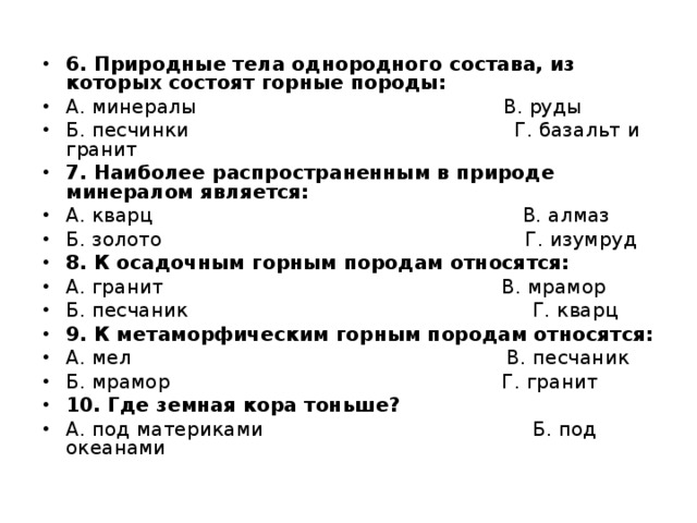 6. Природные тела однородного состава, из которых состоят горные породы: А. минералы                                                 В. руды Б. песчинки                                                    Г. базальт и гранит 7. Наиболее распространенным в природе минералом является: А. кварц                                                           В. алмаз Б. золото                                                          Г. изумруд 8. К осадочным горным породам относятся: А. гранит                                                      В. мрамор Б. песчаник                                                       Г. кварц 9. К метаморфическим горным породам относятся: А. мел                                                            В. песчаник Б. мрамор                                                     Г. гранит 10. Где земная кора тоньше? А. под материками                                           Б. под океанами  