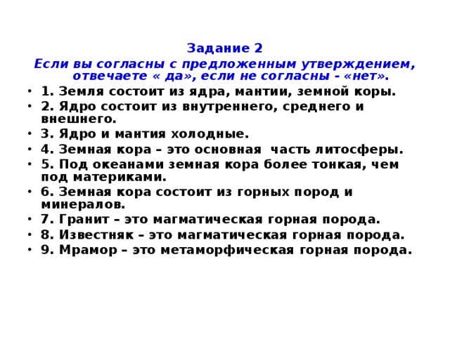 Задание 2 Если вы согласны с предложенным утверждением, отвечаете « да», если не согласны - «нет». 1. Земля состоит из ядра, мантии, земной коры. 2. Ядро состоит из внутреннего, среднего и внешнего. 3. Ядро и мантия холодные. 4. Земная кора – это основная часть литосферы. 5. Под океанами земная кора более тонкая, чем под материками. 6. Земная кора состоит из горных пород и минералов. 7. Гранит – это магматическая горная порода. 8. Известняк – это магматическая горная порода. 9. Мрамор – это метаморфическая горная порода.  