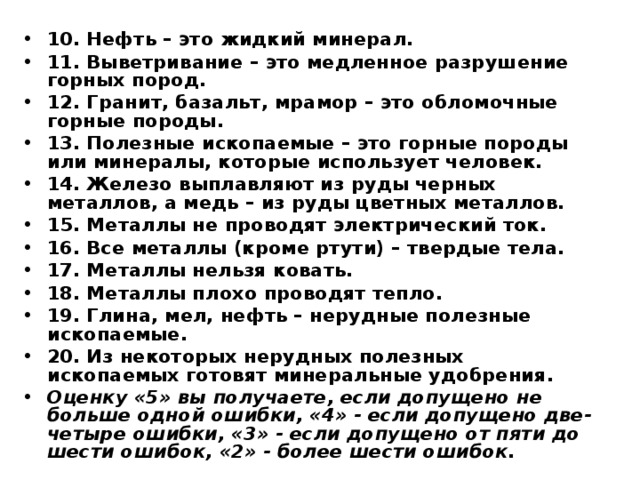 10. Нефть – это жидкий минерал. 11. Выветривание – это медленное разрушение горных пород. 12. Гранит, базальт, мрамор – это обломочные горные породы. 13. Полезные ископаемые – это горные породы или минералы, которые использует человек. 14. Железо выплавляют из руды черных металлов, а медь – из руды цветных металлов. 15. Металлы не проводят электрический ток. 16. Все металлы (кроме ртути) – твердые тела. 17. Металлы нельзя ковать. 18. Металлы плохо проводят тепло. 19. Глина, мел, нефть – нерудные полезные ископаемые. 20. Из некоторых нерудных полезных ископаемых готовят минеральные удобрения. Оценку «5» вы получаете, если допущено не больше одной ошибки, «4» - если допущено две-четыре ошибки, «3» - если допущено от пяти до шести ошибок, «2» - более шести ошибок.  