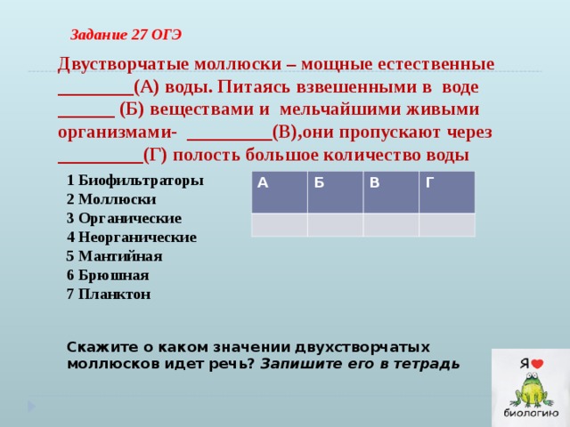 Задание 27 ОГЭ Двустворчатые моллюски – мощные естественные ________(А) воды. Питаясь взвешенными в воде ______ (Б) веществами и мельчайшими живыми организмами- _________(В),они пропускают через _________(Г) полость большое количество воды 1 Биофильтраторы 2 Моллюски 3 Органические 4 Неорганические 5 Мантийная 6 Брюшная 7 Планктон А Б В Г Скажите о каком значении двухстворчатых моллюсков идет речь? Запишите его в тетрадь 