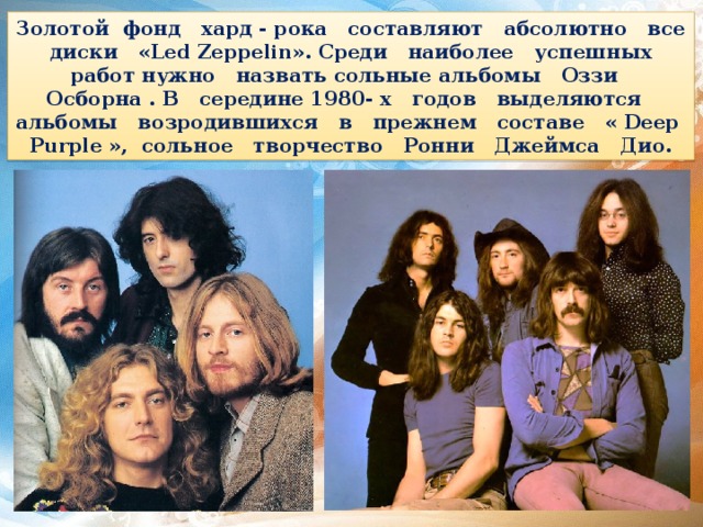 Золотой фонд хард - рока составляют абсолютно все диски «Led Zeppelin». Среди наиболее успешных работ нужно назвать сольные альбомы Оззи Осборна . В середине 1980- х годов выделяются альбомы возродившихся в прежнем составе « Deep Purple », сольное творчество Ронни Джеймса Дио. 