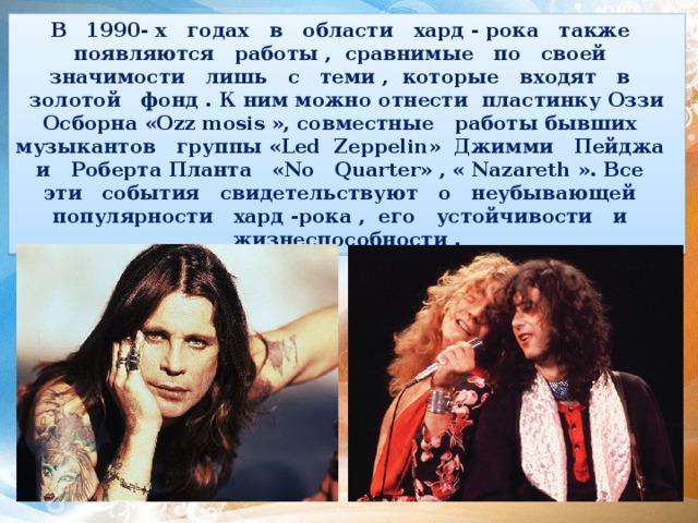 В 1990- х годах в области хард - рока также появляются работы , сравнимые по своей значимости лишь с теми , которые входят в золотой фонд . К ним можно отнести пластинку Оззи Осборна «Ozz mosis », совместные работы бывших музыкантов группы «Led Zeppelin» Джимми Пейджа и Роберта Планта «No Quarter» , « Nazareth ». Все эти события свидетельствуют о неубывающей популярности хард -рока , его устойчивости и жизнеспособности . 