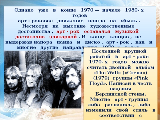  Однако уже в конце 1970 — начале 1980- х годов арт - роковое движение пошло на убыль . Несмотря на высокие художественные достоинства , арт - рок оставался музыкой достаточно элитарной . В конце концов , не выдержав напора панка и диско , арт - рок , как и многие другие направления 1970- х годов , уступил место новым музыкальным стилям . Последней крупной работой в арт - роке 1970- х годов можно считать двойной альбом «The Wall» («Стена») (1979) группы «Pink Floyd».  Написан в честь падения Берлинской стены. Многие арт - группы либо распались , либо изменили свой стиль в соответствии с новыми веяниями . 