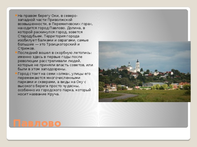 На правом берегу Оки, в северо-западной части Приволжской возвышенности, в Перемиловских горах, находится город Павлово. Долина, в которой раскинулся город, зовется Стародубьем. Территория города изобилует балками и оврагами, самые большие — это Троицкогорский и Стрижов. Последний вошел в скорбную летопись: именно здесь в первые годы после революции расстреливали людей, которые не приняли власть советов, или были в этом заподозрены. Город стоит на семи холмах, улицы его перемежаются многочисленными парками и скверами, а виды на Оку с высокого берега просто чудесны, особенно из городского парка, который носит название Круча.    Павлово 
