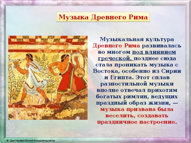 Музыка Древнего Рима Музыкальная культура Древнего Рима развивалась во многом под влиянием греческой, позднее сюда стала проникать музыка с Востока, особенно из Сирии и Египта. Этот сплав разностильной музыки вполне отвечал прихотям богатых римлян, ведущих праздный образ жизни, — музыка призвана была веселить, создавать праздничное настроение. 