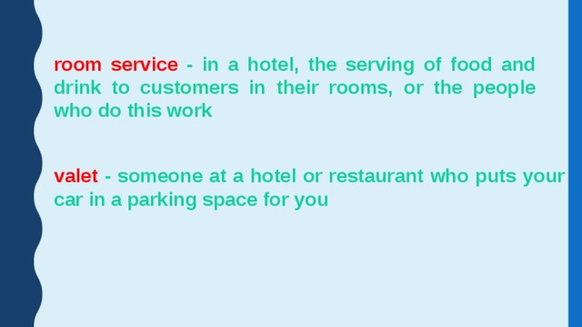room service - in a hotel, the serving of food and drink to customers in their rooms, or the people who do this work valet - someone at a hotel or restaurant who puts your car in a parking space for you 