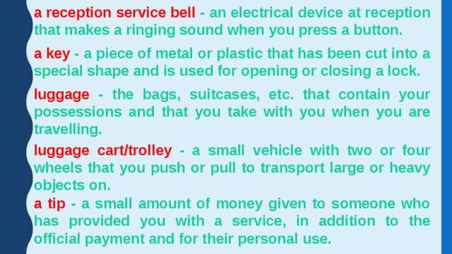 a reception service bell - an electrical device at reception that makes a ringing sound when you press a button. a key - a piece of metal or plastic that has been cut into a special shape and is used for opening or closing a lock. luggage - the bags, suitcases, etc. that contain your possessions and that you take with you when you are travelling. luggage cart/trolley - a small vehicle with two or four wheels that you push or pull to transport large or heavy objects on. a tip - a small amount of money given to someone who has provided you with a service, in addition to the official payment and for their personal use.  