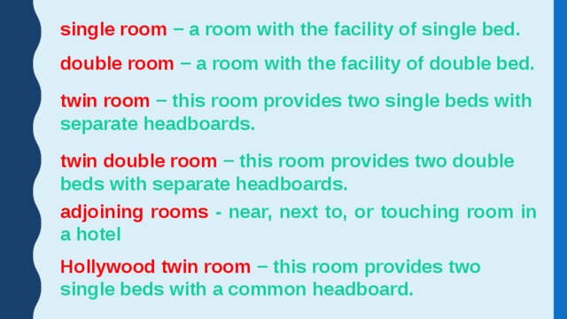 single room − a room with the facility of single bed. double room − a room with the facility of double bed. twin room − this room provides two single beds with separate headboards. twin double room − this room provides two double beds with separate headboards. adjoining rooms - near, next to, or touching room in a hotel Hollywood twin room − this room provides two single beds with a common headboard. 