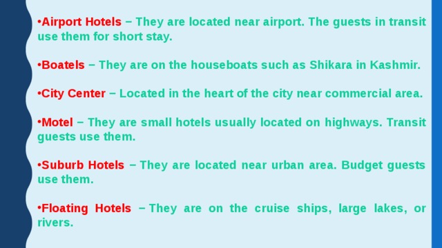 Airport Hotels − They are located near airport. The guests in transit use them for short stay.  Boatels − They are on the houseboats such as Shikara in Kashmir.  City Center − Located in the heart of the city near commercial area.  Motel − They are small hotels usually located on highways. Transit guests use them.  Suburb Hotels − They are located near urban area. Budget guests use them.  Floating Hotels − They are on the cruise ships, large lakes, or rivers. 