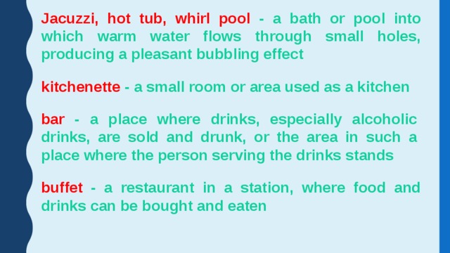 Jacuzzi, hot tub, whirl pool - a bath or pool into which warm water flows through small holes, producing a pleasant bubbling effect kitchenette - a small room or area used as a kitchen bar - a place where drinks, especially alcoholic drinks, are sold and drunk, or the area in such a place where the person serving the drinks stands buffet - a restaurant in a station, where food and drinks can be bought and eaten 