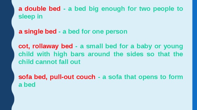 a double bed - a bed big enough for two people to sleep in a single bed - a bed for one person cot, rollaway bed - a small bed for a baby or young child with high bars around the sides so that the child cannot fall out sofa bed, pull-out couch - a sofa that opens to form a bed 