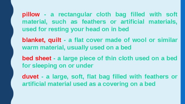 pillow - a rectangular cloth bag filled with soft material, such as feathers or artificial materials, used for resting your head on in bed blanket, quilt - a flat cover made of wool or similar warm material, usually used on a bed bed sheet - a large piece of thin cloth used on a bed for sleeping on or under duvet - a large, soft, flat bag filled with feathers or artificial material used as a covering on a bed 