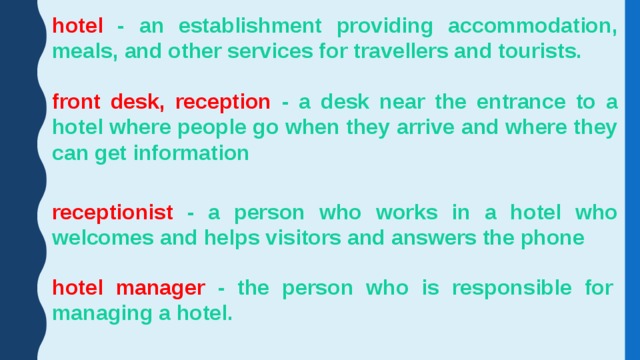 hotel - an establishment providing accommodation, meals, and other services for travellers and tourists. front desk, reception - a desk near the entrance to a hotel where people go when they arrive and where they can get information receptionist - a person who works in a hotel who welcomes and helps visitors and answers the phone hotel manager - the person who is responsible for managing a hotel. 