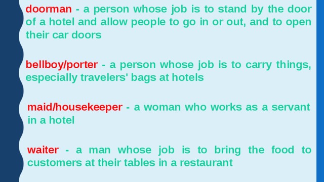doorman - a person whose job is to stand by the door of a hotel and allow people to go in or out, and to open their car doors bellboy/porter - a person whose job is to carry things, especially travelers' bags at hotels maid/housekeeper - a woman who works as a servant in a hotel waiter - a man whose job is to bring the food to customers at their tables in a restaurant 