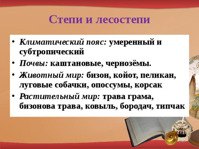 Степи и лесостепи Климатический пояс: умеренный и субтропический Почвы: каштановые, чернозёмы. Животный мир: бизон, койот, пеликан, луговые собачки, опоссумы, корсак Растительный мир: трава грама, бизонова трава, ковыль, бородач, типчак 