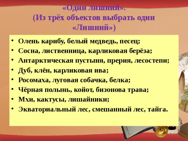 «Один лишний».  (Из трёх объектов выбрать один «Лишний»)   Олень карибу, белый медведь, песец; Сосна, лиственница, карликовая берёза; Антарктическая пустыня, прерия, лесостепи; Дуб, клён, карликовая ива; Росомаха, луговая собачка, белка; Чёрная полынь, койот, бизонова трава; Мхи, кактусы, лишайники; Экваториальный лес, смешанный лес, тайга. 
