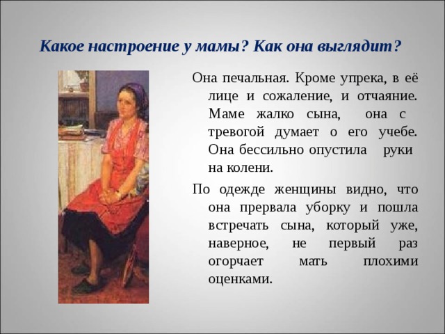   Какое настроение у мамы? Как она выглядит?    Она печальная. Кроме упрека, в её лице и сожаление, и отчаяние. Маме жалко сына, она с тревогой думает о его учебе. Она бессильно опустила руки на колени. По одежде женщины видно, что она прервала уборку и пошла встречать сына, который уже, наверное, не первый раз огорчает мать плохими оценками. 