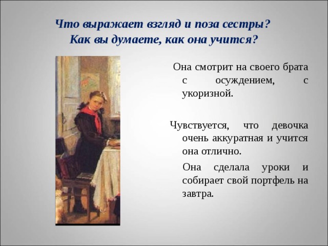 Что выражает взгляд и поза сестры?  Как вы думаете, как она учится?  Она смотрит на своего брата с осуждением, с укоризной. Чувствуется, что девочка очень аккуратная и учится она отлично.  Она сделала уроки и собирает свой портфель на завтра. 