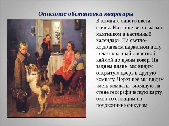  Описание обстановки квартиры    В комнате синего цвета стены. На стене висят часы с маятником и настенный календарь. На светло-коричневом паркетном полу лежит красный с цветной каймой по краям ковер. На заднем плане мы видим открытую дверь в другую комнату. Через неё мы видим часть комнаты: висящую на стене географическую карту, окно со стоящим на подоконнике фикусом.   