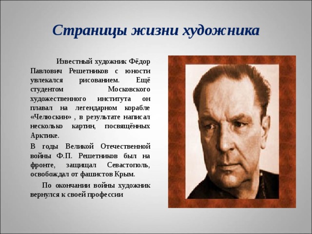 Страницы жизни художника   Известный художник Фёдор Павлович Решетников с юности увлекался рисованием. Ещё студентом Московского художественного института он плавал на легендарном корабле «Челюскин» , в результате написал несколько картин, посвящённых Арктике.   В годы Великой Отечественной войны Ф.П. Решетников был на фронте, защищал Севастополь, освобождал от фашистов Крым.  По окончании войны художник вернулся к своей профессии 