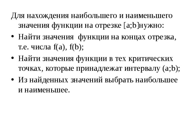 Для нахождения наибольшего и наименьшего значения функции на отрезке [a;b]нужно: Найти значения функции на концах отрезка, т.е. числа f(a), f(b); Найти значения функции в тех критических точках, которые принадлежат интервалу (a;b); Из найденных значений выбрать наибольшее и наименьшее. 