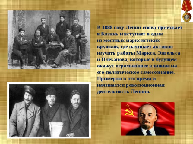 В 1888 году Ленин снова приезжает в Казань и вступает в один из местных марксистских кружков, где начинает активно изучать работы Маркса, Энгельса и Плеханова, которые в будущем окажут огромнейшее влияние на его политическое самосознание. Примерно в это время и начинается революционная деятельность Ленина. 