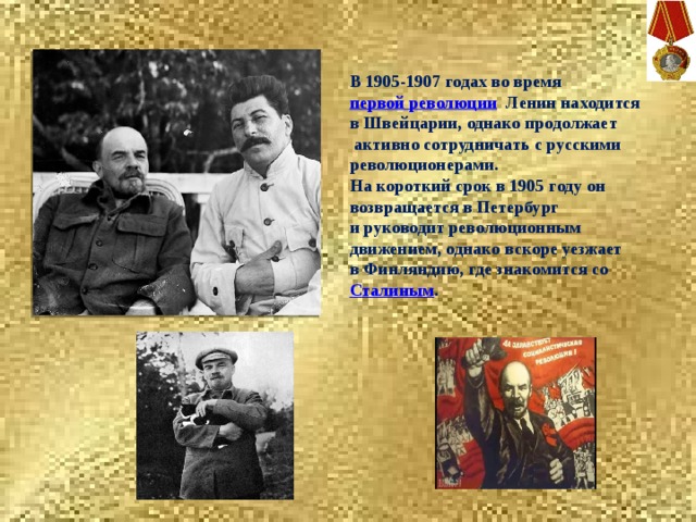 В 1905-1907 годах во время  первой революции   Ленин находится в Швейцарии, однако продолжает  активно сотрудничать с русскими революционерами. На короткий срок в 1905 году он возвращается в Петербург и руководит революционным движением, однако вскоре уезжает в Финляндию, где знакомится со  Сталиным . 