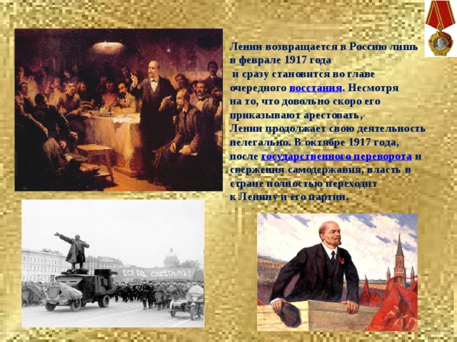 Ленин возвращается в Россию лишь в феврале 1917 года  и сразу становится во главе очередного  восстания . Несмотря на то, что довольно скоро его приказывают арестовать, Ленин продолжает свою деятельность нелегально. В октябре 1917 года, после  государственного переворота  и свержения самодержавия, власть в стране полностью переходит к Ленину и его партии. 