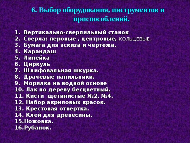 6. Выбор оборудования, инструментов и приспособлений.  Вертикально-сверлильный станок  Сверла: перовые , центровые, КОЛЬЦЕВЫЕ.  Бумага для эскиза и чертежа.  Карандаш  Линейка  Циркуль  Шлифовальная шкурка.  Драчевые напильники.  Морилка на водной основе  Лак по дереву бесцветный.  Кисти щетинистые №2, №4.  Набор акриловых красок.  Крестовая отвертка.  Клей для древесины. 15.Ножовка. 16.Рубанок.   