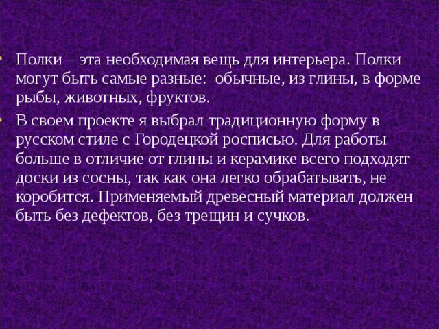 Полки – эта необходимая вещь для интерьера. Полки могут быть самые разные: обычные, из глины, в форме рыбы, животных, фруктов. В своем проекте я выбрал традиционную форму в русском стиле с Городецкой росписью. Для работы больше в отличие от глины и керамике всего подходят доски из сосны, так как она легко обрабатывать, не коробится. Применяемый древесный материал должен быть без дефектов, без трещин и сучков. 