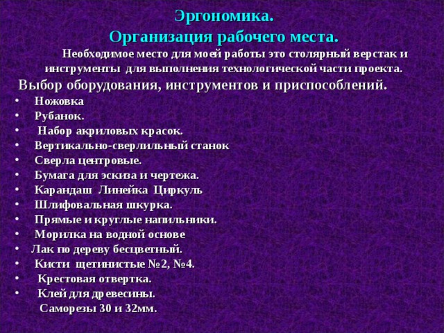 Эргономика. Организация рабочего места.  Необходимое место для моей работы это столярный верстак и инструменты для выполнения технологической части проекта.  Выбор оборудования, инструментов и приспособлений.  Ножовка  Рубанок.  Набор акриловых красок.  Вертикально-сверлильный станок  Сверла центровые.  Бумага для эскиза и чертежа.  Карандаш  Линейка  Циркуль  Шлифовальная шкурка.  Прямые и круглые напильники.  Морилка на водной основе  Лак по дереву бесцветный.  Кисти щетинистые №2, №4.  Крестовая отвертка.  Клей для древесины.  Саморезы 30 и 32мм.  