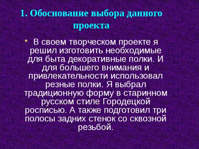 1. Обоснование выбора данного проекта В своем творческом проекте я решил изготовить необходимые для быта декоративные полки. И для большего внимания и привлекательности использовал резные полки. Я выбрал традиционную форму в старинном русском стиле Городецкой росписью. А также подготовил три полосы задних стенок со сквозной резьбой.   