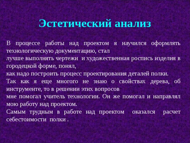 Эстетический анализ В процессе работы над проектом я научился оформлять технологическую документацию, стал лучше выполнять чертежи и художественная роспись изделия в городецкой форме, понял, как надо построить процесс проектирования деталей полки. Так как я еще многого не знаю о свойствах дерева, об инструменте, то в решении этих вопросов мне помогал учитель технологии. Он же помогал и направлял мою работу над проектом. Самым трудным в работе над проектом оказался расчет себестоимости полки . 