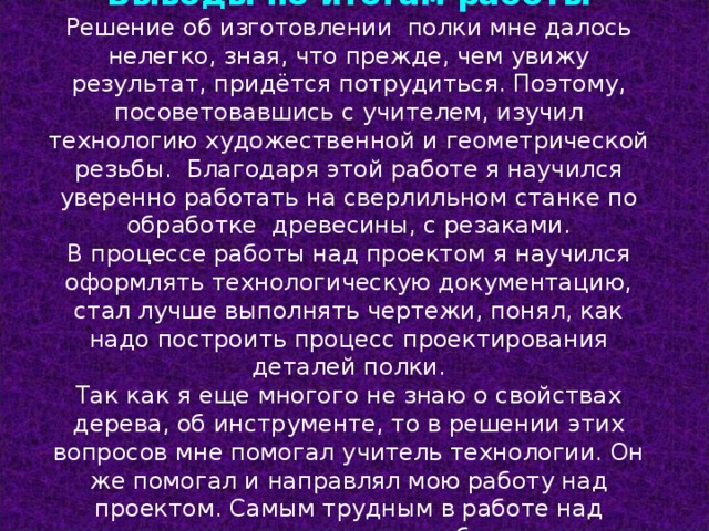 Выводы по итогам работы Решение об изготовлении полки мне далось нелегко, зная, что прежде, чем увижу результат, придётся потрудиться. Поэтому, посоветовавшись с учителем, изучил технологию художественной и геометрической резьбы. Благодаря этой работе я научился уверенно работать на сверлильном станке по обработке древесины, с резаками. В процессе работы над проектом я научился оформлять технологическую документацию, стал лучше выполнять чертежи, понял, как надо построить процесс проектирования деталей полки. Так как я еще многого не знаю о свойствах дерева, об инструменте, то в решении этих вопросов мне помогал учитель технологии. Он же помогал и направлял мою работу над проектом. Самым трудным в работе над проектом оказался расчет себестоимости полки . 