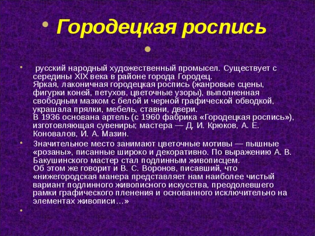 Городецкая роспись     русский народный художественный промысел. Существует с середины XIX века в районе города Городец.   Яркая, лаконичная городецкая роспись (жанровые сцены, фигурки коней, петухов, цветочные узоры), выполненная свободным мазком с белой и черной графической обводкой, украшала прялки, мебель, ставни, двери.  В 1936 основана артель (с 1960 фабрика «Городецкая роспись»), изготовляющая сувениры; мастера — Д. И. Крюков, А. Е. Коновалов, И. А. Мазин. Значительное место занимают цветочные мотивы — пышные «розаны», писанные широко и декоративно. По выражению А. В. Бакушинского мастер стал подлинным живописцем.   Об этом же говорит и В. С. Воронов, писавший, что «нижегородская манера представляет нам наиболее чистый вариант подлинного живописного искусства, преодолевшего рамки графического пленения и основанного исключительно на элементах живописи…»    