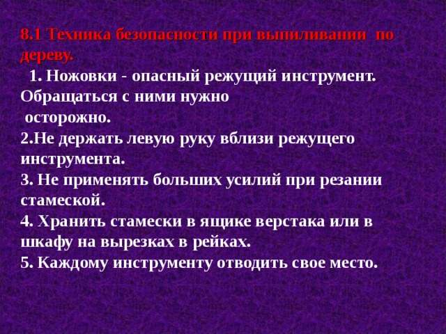 8.1 Техника безопасности при выпиливании по дереву.  1. Ножовки - опасный режущий инструмент. Обращаться с ними нужно  осторожно. 2.Не держать левую руку вблизи режущего инструмента. 3. Не применять больших усилий при резании стамеской. 4. Хранить стамески в ящике верстака или в шкафу на вырезках в рейках. 5. Каждому инструменту отводить свое место.  