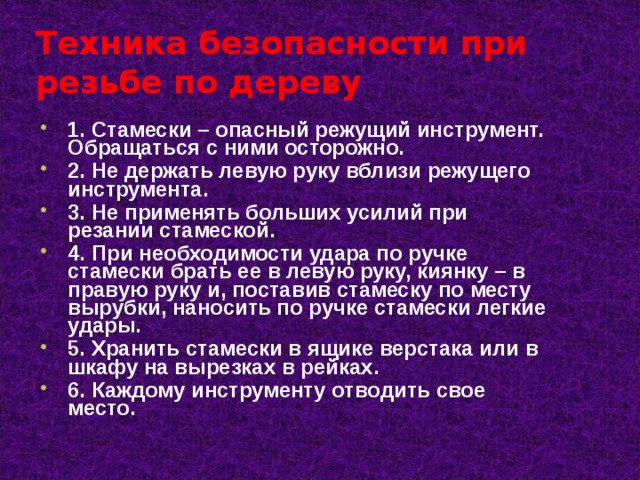 Техника безопасности при резьбе по дереву 1. Стамески – опасный режущий инструмент. Обращаться с ними осторожно. 2. Не держать левую руку вблизи режущего инструмента. 3. Не применять больших усилий при резании стамеской. 4. При необходимости удара по ручке стамески брать ее в левую руку, киянку – в правую руку и, поставив стамеску по месту вырубки, наносить по ручке стамески легкие удары. 5. Хранить стамески в ящике верстака или в шкафу на вырезках в рейках. 6. Каждому инструменту отводить свое место.  