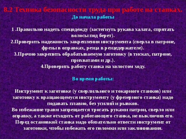 8.2 Техника безопасности труда при работе на станках. До начала работы  1 .Правильно надеть спецодежду (застегнуть рукава халата, спрятать волосы под берет). 2.Проверить надежность закрепления инструмента (сверла в патроне, фрезы в оправках, резца в резцедержателе). 3.Прочно закрепить обрабатываемую заготовку (в тисках, патроне, прихватами и др.). 4.Проверить работу станка на холостом ходу.  Во время работы:  Инструмент к заготовке (у сверлильного и токарного станков) или заготовку к вращающемуся инструменту (у фрезерного станка) надо подавать плавно, без усилий и рывков. Во избежание травм запрещается трогать руками патрон, сверло или оправку, а также отходить от работающего станка, не выключив его. Перед остановкой станка надо обязательно отвести инструмент от заготовки, чтобы избежать его поломки или заклинивания. 