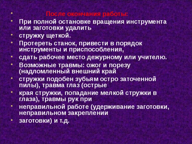  После окончания работы: При полной остановке вращения инструмента или заготовки удалить стружку щеткой. Протереть станок, привести в порядок инструменты и приспособления, сдать рабочее место дежурному или учителю. Возможные травмы: ожог и порезу (надломленный внешний край стружки подобен зубьям остро заточенной пилы), травма глаз (острые края стружки, попадание мелкой стружки в глаза), травмы рук при неправильной работе (удерживание заготовки, неправильном закреплении заготовки) и т.д.  