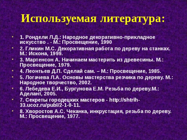 Используемая литература : 1. Рондели Л.Д. : Народное декоративно-прикладное искусство . - М.: Просвещение, 1990 2. Гликин М.С. Декоративная работа по дереву на станках. М.: Искона, 1999. 3. Мартенсон А. Начинаем мастерить из древесины. М.: Просвещение, 1979. 4. Леонтьев Д.П. Сделай сам. – М.: Просвещение, 1985. 5. Логачева Л.А. Основы мастерства резчика по дереву. М.: Народное творчество, 2002. 6. Лебедева Е.И., Бургунова Е.М. Резьба по дереву.М.: Аделант, 2005. 7. Секреты городецких мастеров - http://shtrih-33.ucoz.ru/publ/2-1-0-11. 8. Хворостов А.С. Чеканка, инкрустация, резьба по дереву. М.: Просвещение, 1977. 