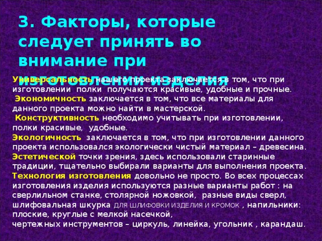 3. Факторы, которые следует принять во внимание при изготовлении изделия Универсальность нашего проекта заключается в том, что при изготовлении полки получаются красивые, удобные и прочные.  Экономичность заключается в том, что все материалы для данного проекта можно найти в мастерской.  Конструктивность  необходимо учитывать при изготовлении, полки красивые, удобные. Экологичность заключается в том, что при изготовлении данного проекта использовался экологически чистый материал – древесина. Эстетической точки зрения, здесь использовали старинные традиции, тщательно выбирали варианты для выполнения проекта. Технология изготовления  довольно не просто. Во всех процессах изготовления изделия используются разные варианты работ : на сверлильном станке, столярной ножовкой, разные виды сверл, шлифовальная шкурка ДЛЯ ШЛИФОВКИ ИЗДЕЛИЯ И КРОМОК , напильники : плоские, круглые с мелкой насечкой, чертежных инструментов – циркуль, линейка, угольник , карандаш. 