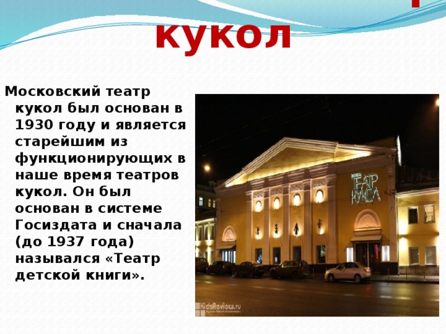Московский театр кукол Московский театр кукол был основан в 1930 году и является старейшим из функционирующих в наше время театров кукол. Он был основан в системе Госиздата и сначала (до 1937 года) назывался «Театр детской книги». 
