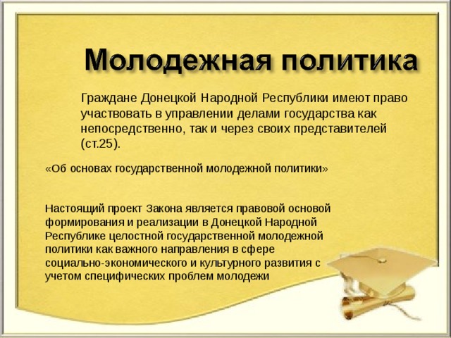 Граждане Донецкой Народной Республики имеют право участвовать в управлении делами государства как непосредственно, так и через своих представителей (ст.25). «Об основах государственной молодежной политики»   Настоящий проект Закона является правовой основой формирования и реализации в Донецкой Народной Республике целостной государственной молодежной политики как важного направления в сфере социально-экономического и культурного развития с учетом специфических проблем молодежи     