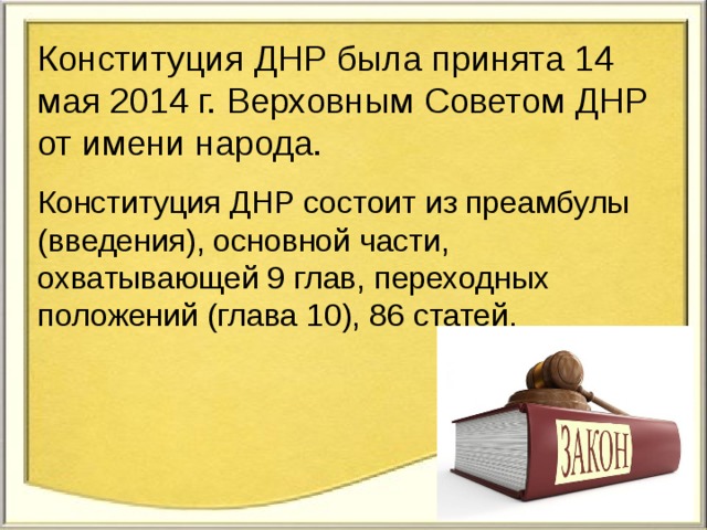 Конституция ДНР была принята 14 мая 2014 г. Верховным Советом ДНР от имени народа. Конституция ДНР состоит из преамбулы (введения), основной части, охватывающей 9 глав, переходных положений (глава 10), 86 статей. 