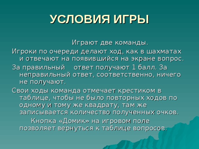 УСЛОВИЯ ИГРЫ  Играют две команды. Игроки по очереди делают ход, как в шахматах и отвечают на появившийся на экране вопрос. За правильный  ответ получают 1 балл. За неправильный ответ, соответственно, ничего не получают. Свои ходы команда отмечает крестиком в таблице, чтобы не было повторных ходов по одному и тому же квадрату, там же записывается количество полученных очков.  Кнопка «Домик» на игровом поле позволяет вернуться к таблице вопросов. 