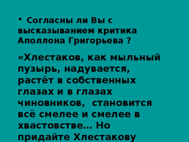  Согласны ли Вы с высказыванием критика Аполлона Григорьева ? «Хлестаков, как мыльный пузырь, надувается, растёт в собственных глазах и в глазах чиновников, становится всё смелее и смелее в хвастовстве… Но придайте Хлестакову хоть немного расчёта , - и он перестанет быть Хлестаковым». 